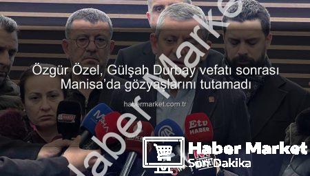 Özgür Özel, Gülşah Durbay vefatı sonrası Manisa’da gözyaşlarını tutamadı