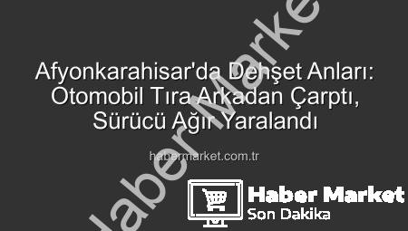 Afyonkarahisar’da Dehşet Anları: Otomobil Tıra Arkadan Çarptı, Sürücü Ağır Yaralandı