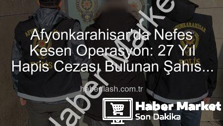 Afyonkarahisar’da Nefes Kesen Operasyon: 27 Yıl Hapis Cezasıyla Aranan Şahıs Yakalandı!