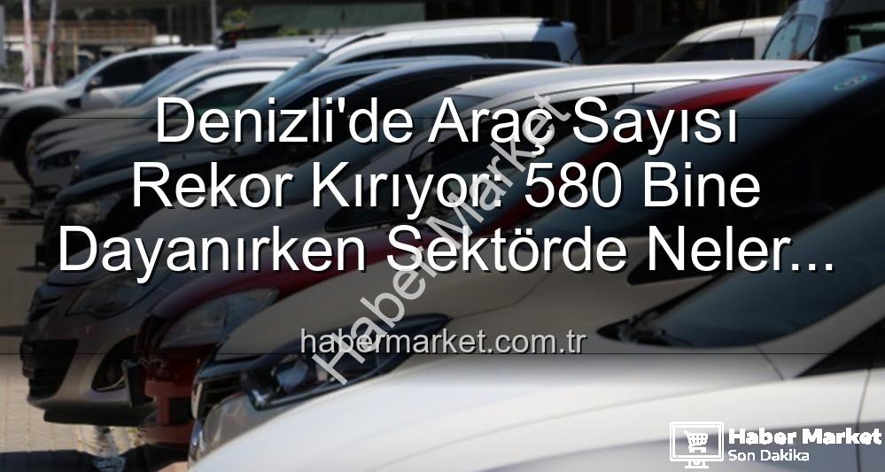 Denizli araç sayısı - Denizli'de Araç Sayısı Rekor Kırıyor: 580 Bine Dayanırken Sektörde Neler Oluyor?