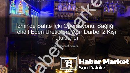 İzmir’de Sahte İçki Operasyonu: Sağlığı Tehdit Eden Üreticilere Ağır Darbe! 2 Kişi Tutuklandı