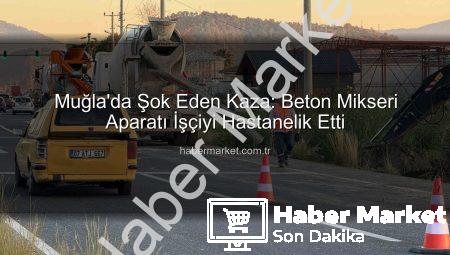 Muğla’da Şok Eden Kaza: Beton Mikseri Aparatı İşçiyi Hastanelik Etti